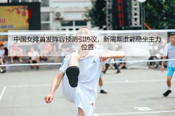 中国女排首发阵容预测引热议，新周期谁能稳坐主力位置