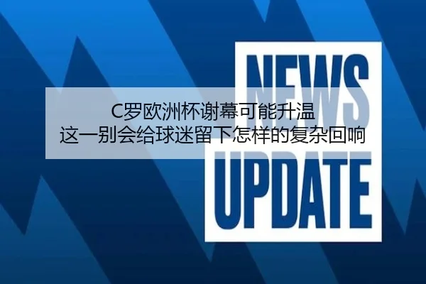 C罗欧洲杯谢幕可能升温 这一别会给球迷留下怎样的复杂回响